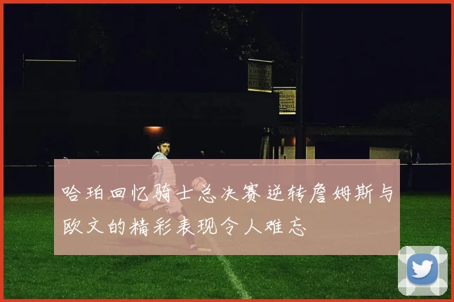 哈珀回忆骑士总决赛逆转詹姆斯与欧文的精彩表现令人难忘
