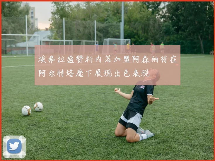 埃弗拉盛赞科内若加盟阿森纳将在阿尔特塔麾下展现出色表现