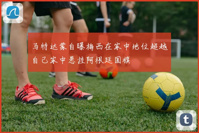 马特达蒙自曝梅西在家中地位超越自己家中悬挂阿根廷国旗