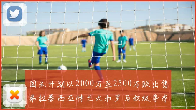 国米计划以2000万至2500万欧出售弗拉泰西亚特兰大和罗马积极争夺