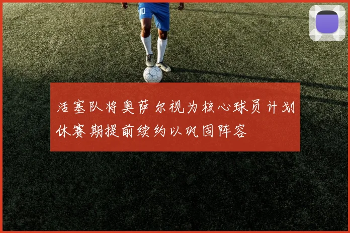 活塞队将奥萨尔视为核心球员计划休赛期提前续约以巩固阵容
