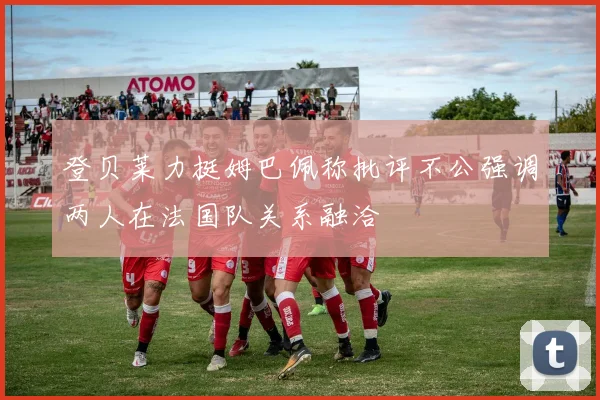 登贝莱力挺姆巴佩称批评不公强调两人在法国队关系融洽