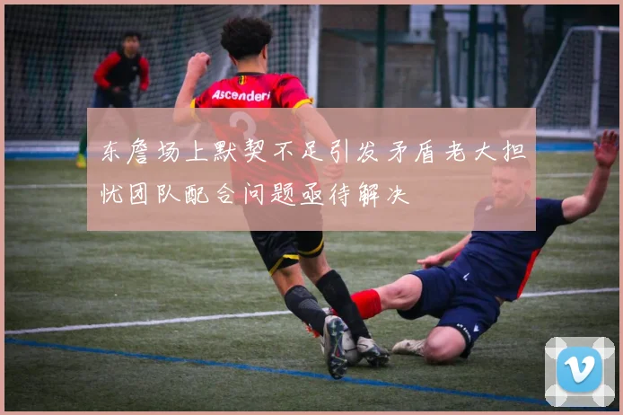 东詹场上默契不足引发矛盾老大担忧团队配合问题亟待解决