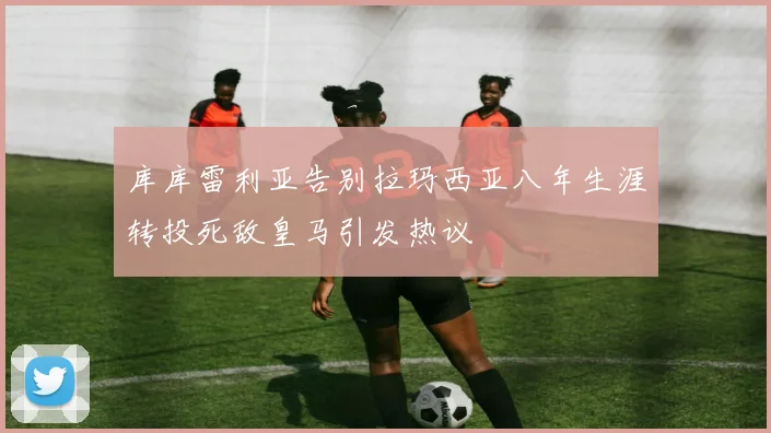 库库雷利亚告别拉玛西亚八年生涯转投死敌皇马引发热议