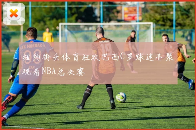 纽约街头体育狂欢巴西C罗球迷齐聚观看NBA总决赛