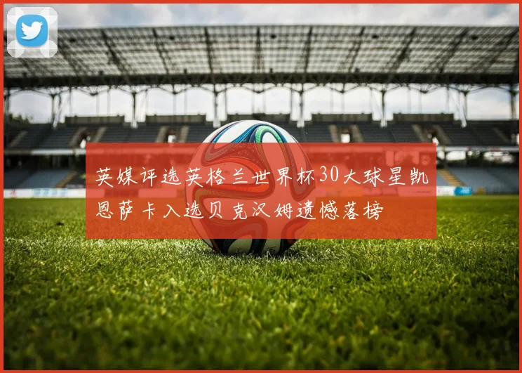 英媒评选英格兰世界杯30大球星凯恩萨卡入选贝克汉姆遗憾落榜