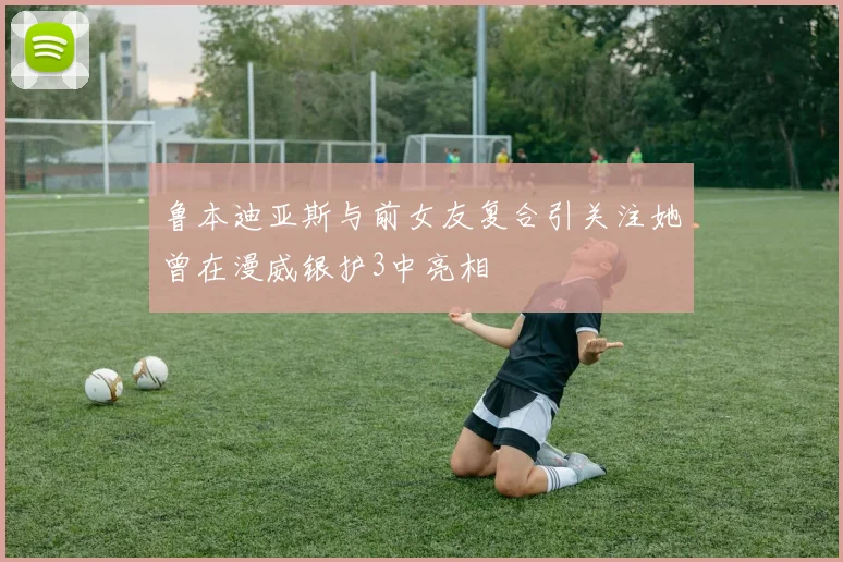 鲁本迪亚斯与前女友复合引关注她曾在漫威银护3中亮相