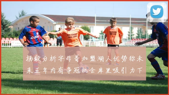 杨毅分析字母哥加盟湖人优势称未来五年内有争冠机会库里吸引力下降