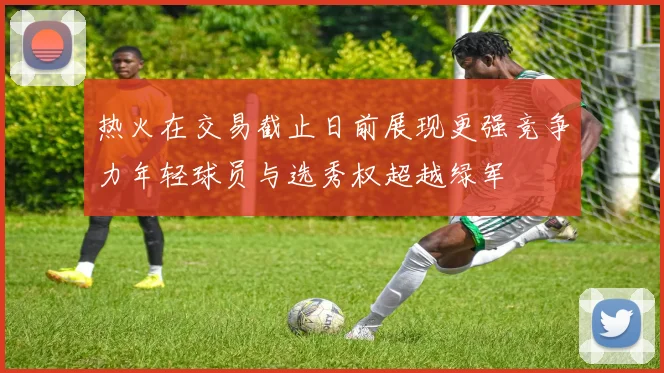 热火在交易截止日前展现更强竞争力年轻球员与选秀权超越绿军