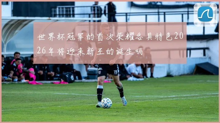 世界杯冠军的首次荣耀各具特色2026年将迎来新王的诞生吗