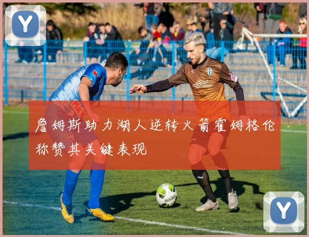 詹姆斯助力湖人逆转火箭霍姆格伦称赞其关键表现
