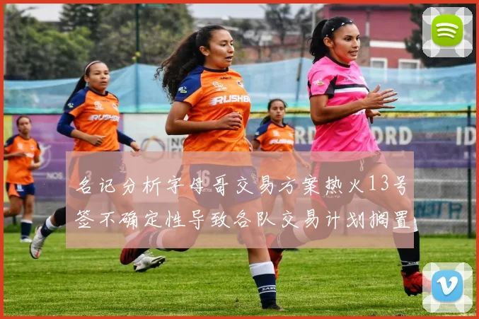 名记分析字母哥交易方案热火13号签不确定性导致各队交易计划搁置