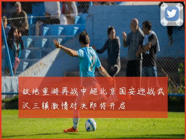 故地重游再战中超北京国安迎战武汉三镇激情对决即将开启