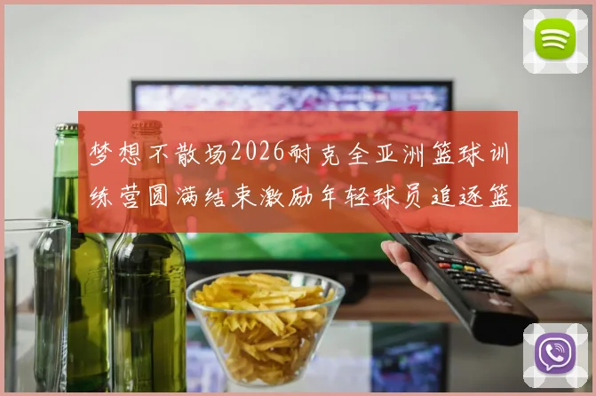 梦想不散场2026耐克全亚洲篮球训练营圆满结束激励年轻球员追逐篮球梦想