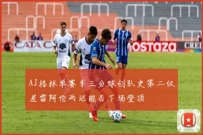 AJ格林单赛季三分球创队史第二仅差雷阿伦两记能否下场登顶