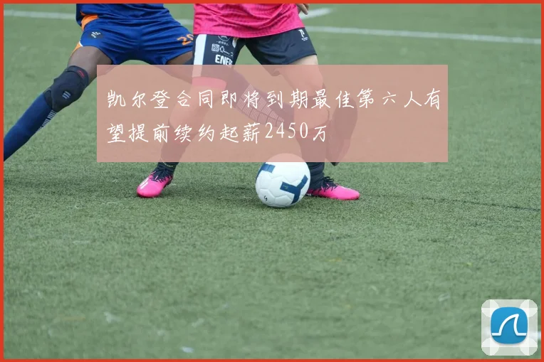 凯尔登合同即将到期最佳第六人有望提前续约起薪2450万