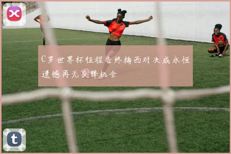 C罗世界杯征程告终梅西对决成永恒遗憾再无交锋机会