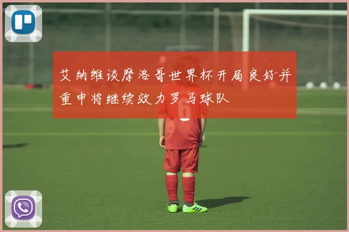 艾纳维谈摩洛哥世界杯开局良好并重申将继续效力罗马球队