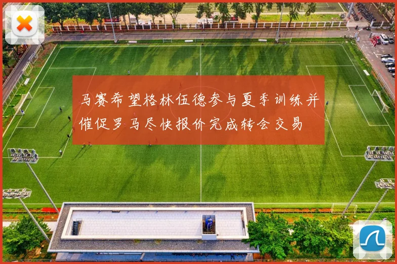 马赛希望格林伍德参与夏季训练并催促罗马尽快报价完成转会交易