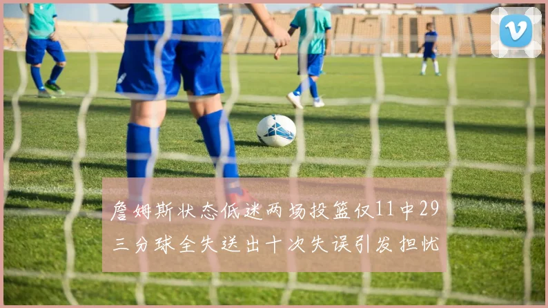 詹姆斯状态低迷两场投篮仅11中29三分球全失送出十次失误引发担忧