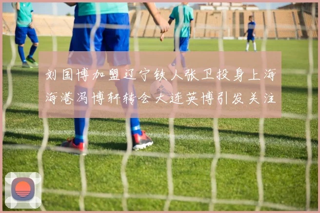 刘国博加盟辽宁铁人张卫投身上海海港冯博轩转会大连英博引发关注