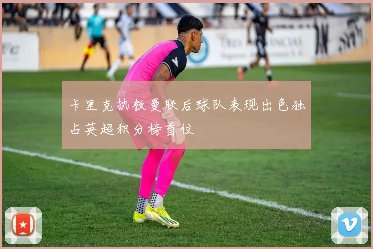 卡里克执教曼联后球队表现出色独占英超积分榜首位