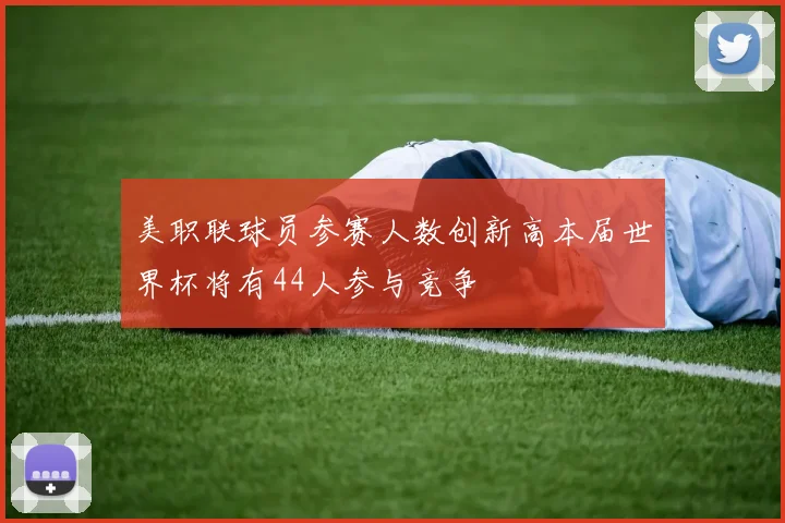 美职联球员参赛人数创新高本届世界杯将有44人参与竞争