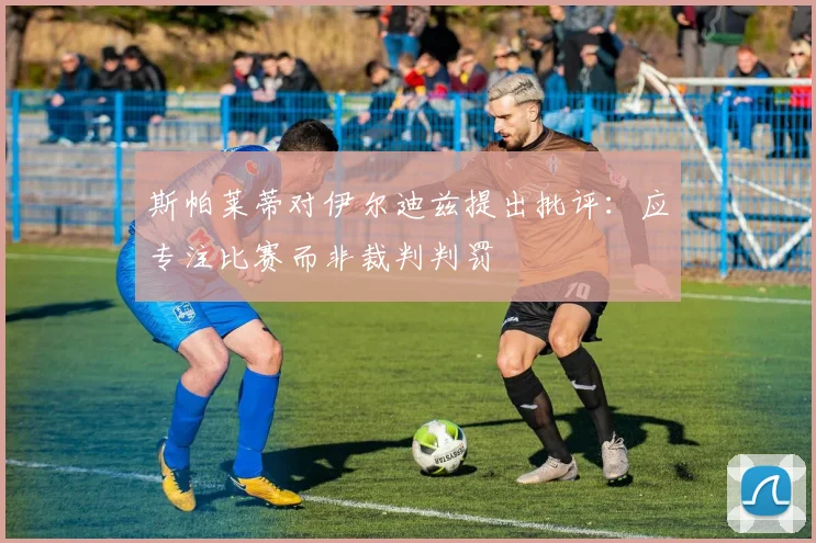 斯帕莱蒂对伊尔迪兹提出批评：应专注比赛而非裁判判罚
